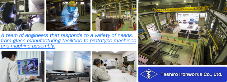 【Tashiro Ironworks Co., Ltd.】 A team of engineers that responds to a variety
      of needs, from glass manufacturing facilities to prototype machines and
      machine assembly.